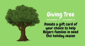 The Rogers Giving Tree Gift Card Drive is accepting donations of gift cards in any amount to the front office from 11/15 through 12/8 2021. Gift cards for gas, groceries, "big box" stores, and fast-food and fast-casual chain restaurants are all good options for this donation drive. Gift cards may be left at the front office of the school during regular hours of operation (students may drop before school).